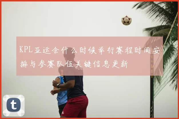 KPL亚运会什么时候举行赛程时间安排与参赛队伍关键信息更新