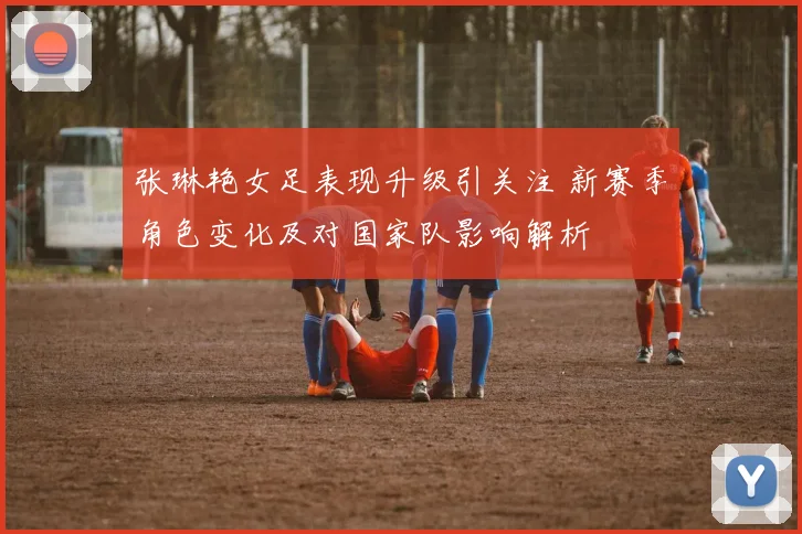 张琳艳女足表现升级引关注 新赛季角色变化及对国家队影响解析