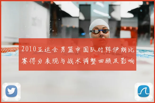 2010亚运会男篮中国队对阵伊朗比赛得分表现与战术调整回顾及影响