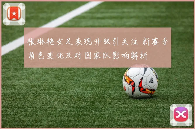 张琳艳女足表现升级引关注 新赛季角色变化及对国家队影响解析