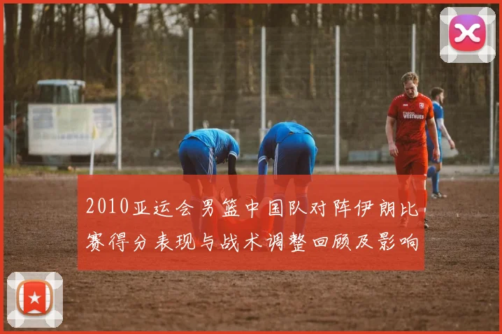 2010亚运会男篮中国队对阵伊朗比赛得分表现与战术调整回顾及影响