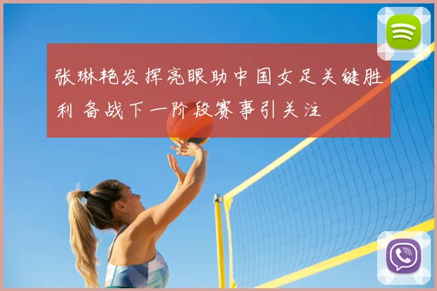 张琳艳发挥亮眼助中国女足关键胜利 备战下一阶段赛事引关注