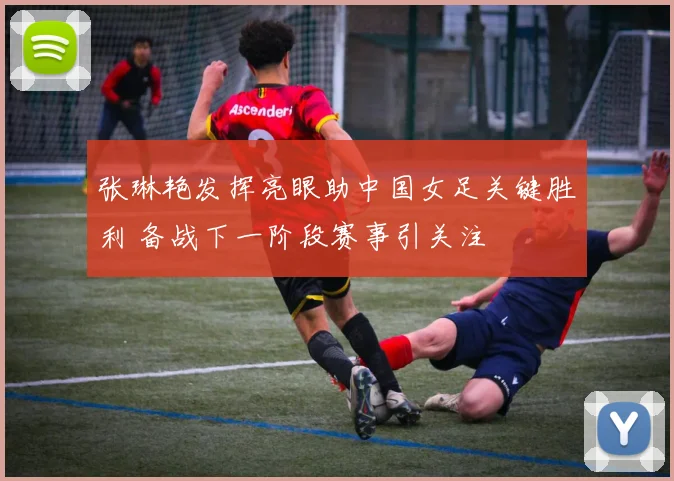 张琳艳发挥亮眼助中国女足关键胜利 备战下一阶段赛事引关注