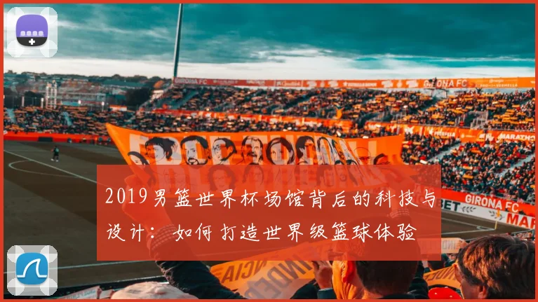 2019男篮世界杯场馆背后的科技与设计：如何打造世界级篮球体验