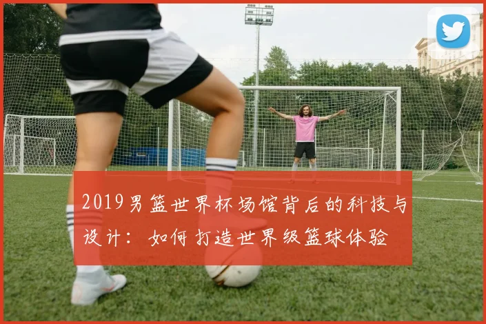 2019男篮世界杯场馆背后的科技与设计：如何打造世界级篮球体验