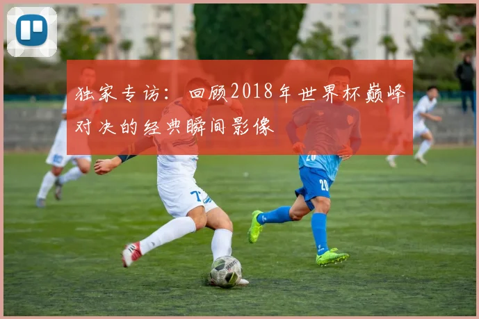 独家专访：回顾2018年世界杯巅峰对决的经典瞬间影像