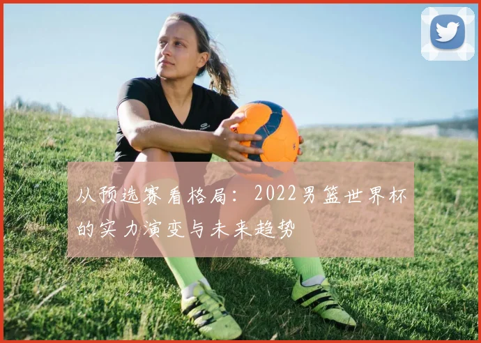 从预选赛看格局：2022男篮世界杯的实力演变与未来趋势