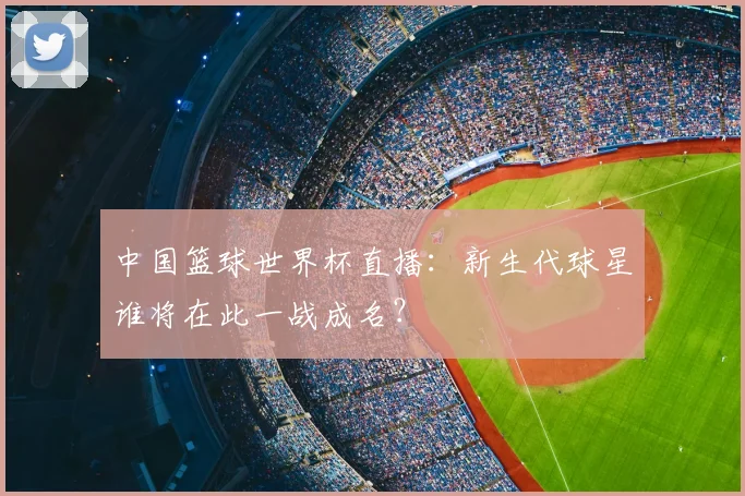 中国篮球世界杯直播:新生代球星谁将在此一战成名?