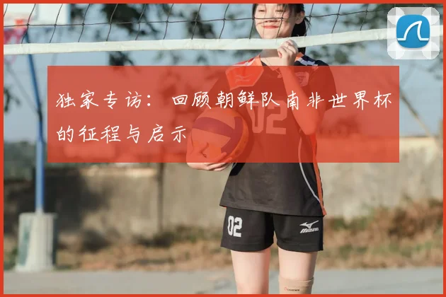 独家专访：回顾朝鲜队南非世界杯的征程与启示