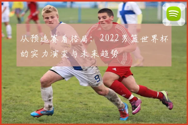 从预选赛看格局：2022男篮世界杯的实力演变与未来趋势