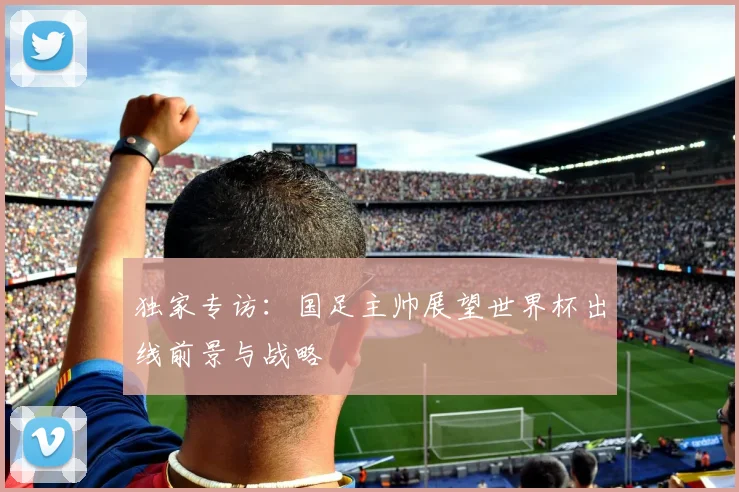 独家专访：国足主帅展望世界杯出线前景与战略