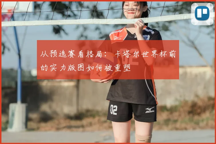 从预选赛看格局:卡塔尔世界杯前的实力版图如何被重塑