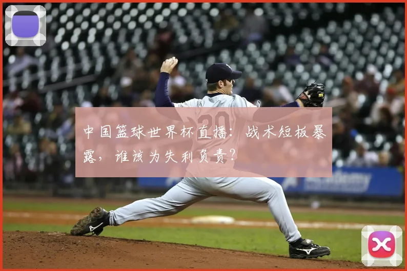 中国篮球世界杯直播:战术短板暴露,谁该为失利负责?