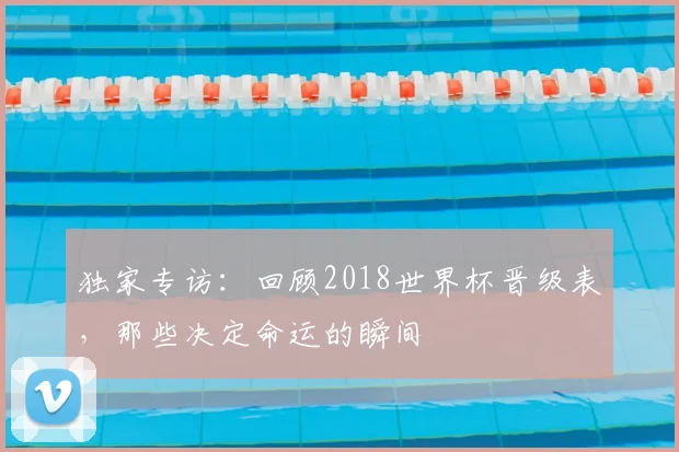 独家专访：回顾2018世界杯晋级表，那些决定命运的瞬间