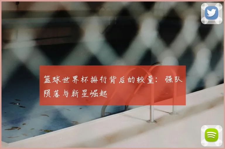 篮球世界杯排行背后的较量:强队陨落与新星崛起