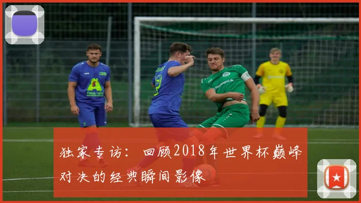 独家专访：回顾2018年世界杯巅峰对决的经典瞬间影像