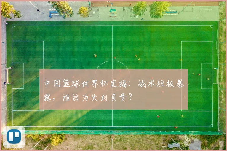 中国篮球世界杯直播:战术短板暴露,谁该为失利负责?