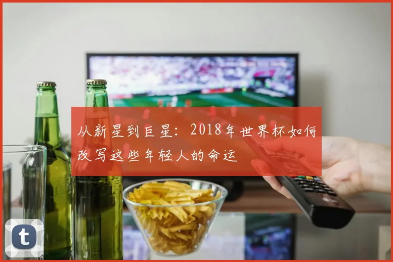 从新星到巨星：2018年世界杯如何改写这些年轻人的命运