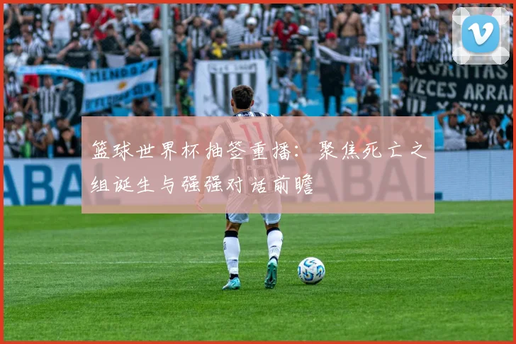 篮球世界杯抽签重播：聚焦死亡之组诞生与强强对话前瞻