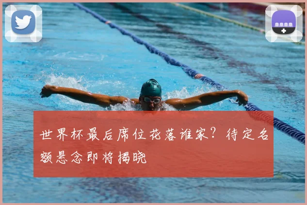 世界杯最后席位花落谁家？待定名额悬念即将揭晓