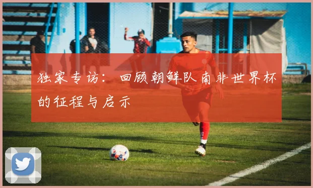 独家专访：回顾朝鲜队南非世界杯的征程与启示