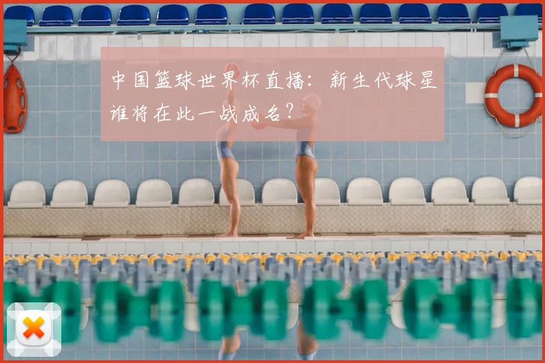 中国篮球世界杯直播:新生代球星谁将在此一战成名?